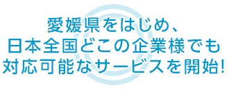 愛媛県をはじめ、日本全国どこの企業様でも 対応可能なサービスを開始！